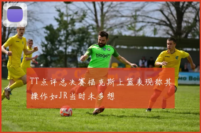 TT点评总决赛福克斯上篮表现称其操作如JR当时未多想