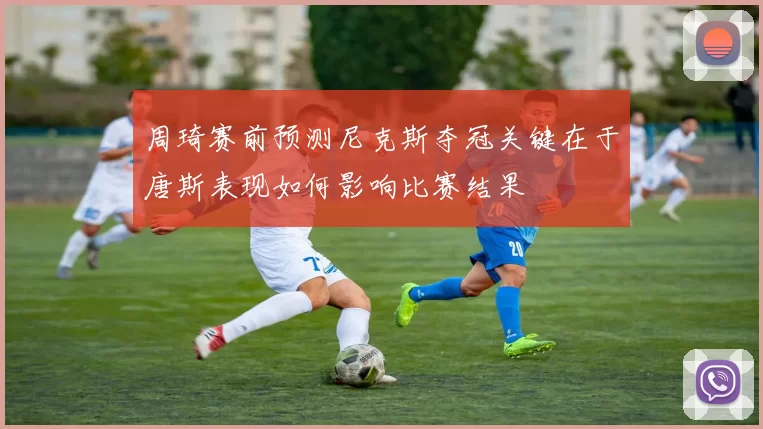 周琦赛前预测尼克斯夺冠关键在于唐斯表现如何影响比赛结果