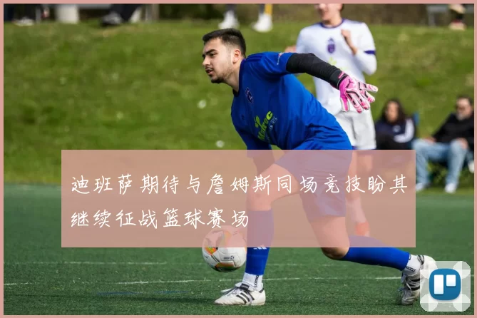 迪班萨期待与詹姆斯同场竞技盼其继续征战篮球赛场