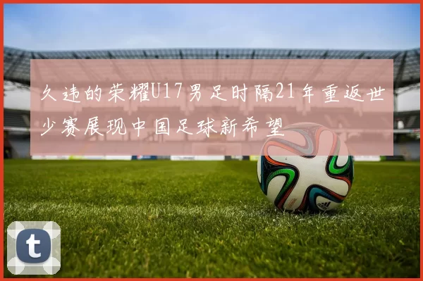 久违的荣耀U17男足时隔21年重返世少赛展现中国足球新希望