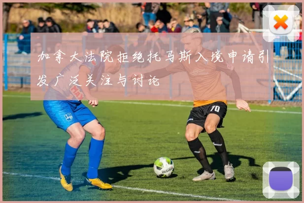 加拿大法院拒绝托马斯入境申请引发广泛关注与讨论
