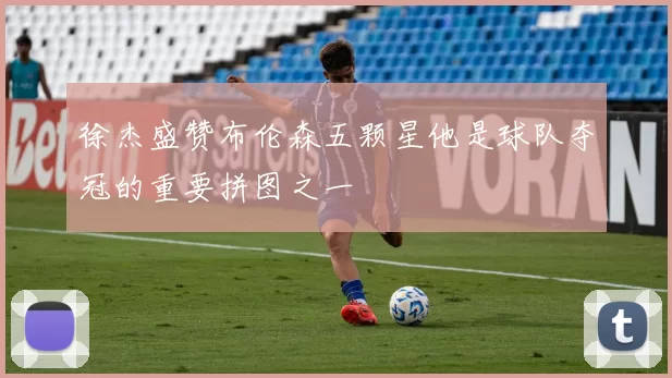 徐杰盛赞布伦森五颗星他是球队夺冠的重要拼图之一