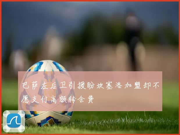 巴萨左后卫引援盼坎塞洛加盟却不愿支付高额转会费