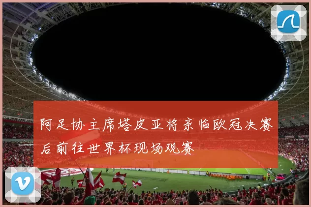阿足协主席塔皮亚将亲临欧冠决赛后前往世界杯现场观赛