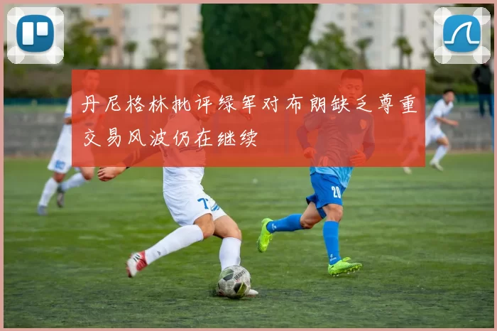 丹尼格林批评绿军对布朗缺乏尊重交易风波仍在继续