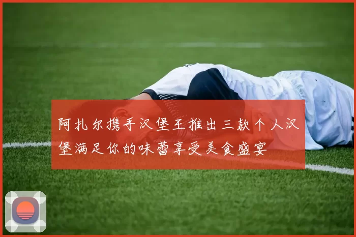 阿扎尔携手汉堡王推出三款个人汉堡满足你的味蕾享受美食盛宴