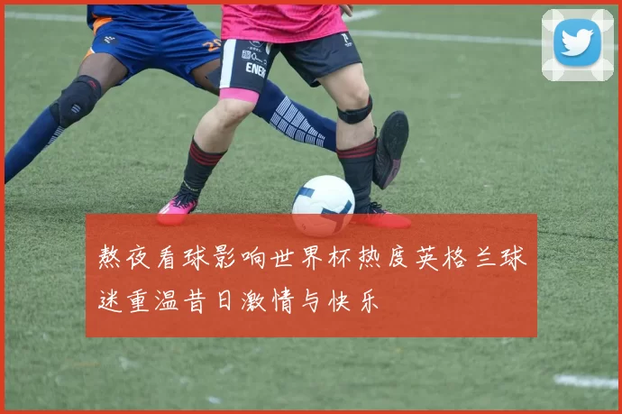 熬夜看球影响世界杯热度英格兰球迷重温昔日激情与快乐