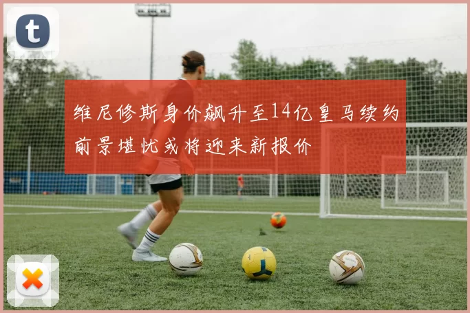 维尼修斯身价飙升至14亿皇马续约前景堪忧或将迎来新报价