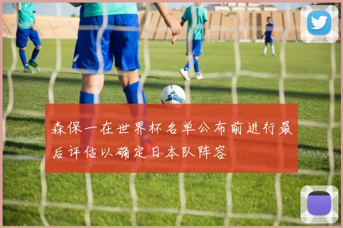 森保一在世界杯名单公布前进行最后评估以确定日本队阵容