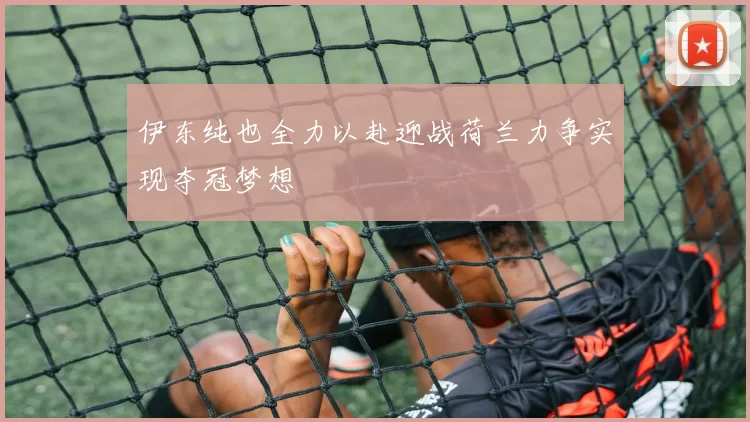 伊东纯也全力以赴迎战荷兰力争实现夺冠梦想